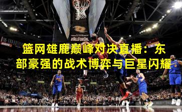 篮网雄鹿巅峰对决直播：东部豪强的战术博弈与巨星闪耀