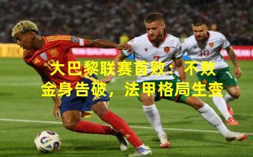 大巴黎联赛首败：不败金身告破，法甲格局生变