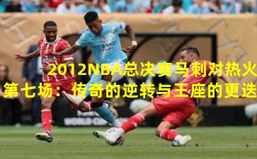 2012NBA总决赛马刺对热火第七场：传奇的逆转与王座的更迭
