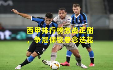 西甲排行榜激战正酣，争冠保级悬念迭起