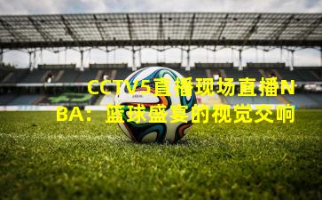 CCTV5直播现场直播NBA：篮球盛宴的视觉交响