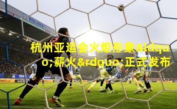 杭州亚运会火炬形象“薪火”正式发布