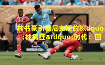 林书豪引领尼克斯的“林疯狂”时代：回顾那套传奇阵容