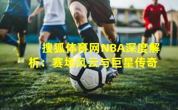 搜狐体育网NBA深度解析：赛场风云与巨星传奇