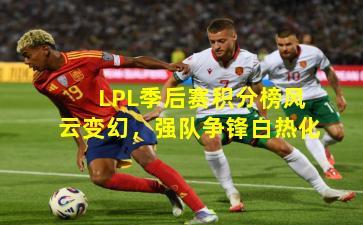 LPL季后赛积分榜风云变幻，强队争锋白热化