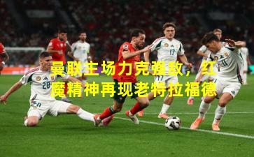 曼联主场力克强敌，红魔精神再现老特拉福德